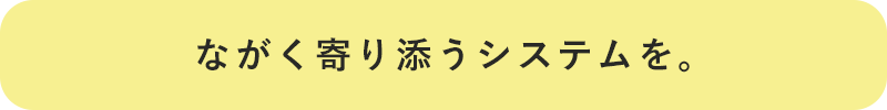 ながく寄り添うシステムを。